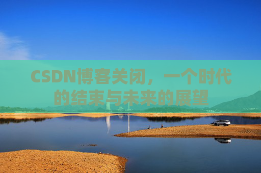 CSDN博客关闭，一个时代的结束与未来的展望